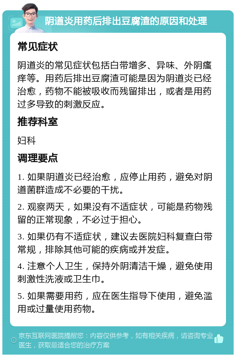 阴道炎用药后排出豆腐渣的原因和处理 常见症状 阴道炎的常见症状包括白带增多、异味、外阴瘙痒等。用药后排出豆腐渣可能是因为阴道炎已经治愈，药物不能被吸收而残留排出，或者是用药过多导致的刺激反应。 推荐科室 妇科 调理要点 1. 如果阴道炎已经治愈，应停止用药，避免对阴道菌群造成不必要的干扰。 2. 观察两天，如果没有不适症状，可能是药物残留的正常现象，不必过于担心。 3. 如果仍有不适症状，建议去医院妇科复查白带常规，排除其他可能的疾病或并发症。 4. 注意个人卫生，保持外阴清洁干燥，避免使用刺激性洗液或卫生巾。 5. 如果需要用药，应在医生指导下使用，避免滥用或过量使用药物。