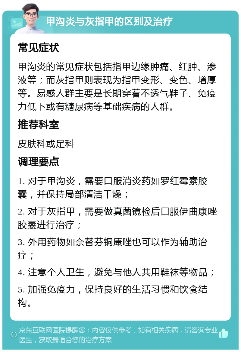 甲沟炎与灰指甲的区别及治疗 常见症状 甲沟炎的常见症状包括指甲边缘肿痛、红肿、渗液等；而灰指甲则表现为指甲变形、变色、增厚等。易感人群主要是长期穿着不透气鞋子、免疫力低下或有糖尿病等基础疾病的人群。 推荐科室 皮肤科或足科 调理要点 1. 对于甲沟炎，需要口服消炎药如罗红霉素胶囊，并保持局部清洁干燥； 2. 对于灰指甲，需要做真菌镜检后口服伊曲康唑胶囊进行治疗； 3. 外用药物如奈替芬铜康唑也可以作为辅助治疗； 4. 注意个人卫生，避免与他人共用鞋袜等物品； 5. 加强免疫力，保持良好的生活习惯和饮食结构。