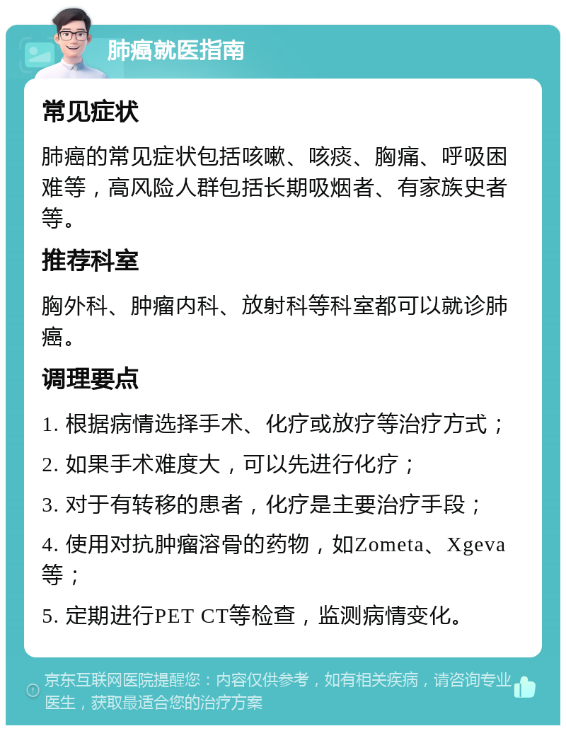 肺癌就医指南 常见症状 肺癌的常见症状包括咳嗽、咳痰、胸痛、呼吸困难等，高风险人群包括长期吸烟者、有家族史者等。 推荐科室 胸外科、肿瘤内科、放射科等科室都可以就诊肺癌。 调理要点 1. 根据病情选择手术、化疗或放疗等治疗方式； 2. 如果手术难度大，可以先进行化疗； 3. 对于有转移的患者，化疗是主要治疗手段； 4. 使用对抗肿瘤溶骨的药物，如Zometa、Xgeva等； 5. 定期进行PET CT等检查，监测病情变化。