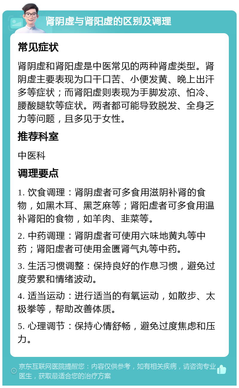 肾阴虚与肾阳虚的区别及调理 常见症状 肾阴虚和肾阳虚是中医常见的两种肾虚类型。肾阴虚主要表现为口干口苦、小便发黄、晚上出汗多等症状；而肾阳虚则表现为手脚发凉、怕冷、腰酸腿软等症状。两者都可能导致脱发、全身乏力等问题，且多见于女性。 推荐科室 中医科 调理要点 1. 饮食调理：肾阴虚者可多食用滋阴补肾的食物，如黑木耳、黑芝麻等；肾阳虚者可多食用温补肾阳的食物，如羊肉、韭菜等。 2. 中药调理：肾阴虚者可使用六味地黄丸等中药；肾阳虚者可使用金匮肾气丸等中药。 3. 生活习惯调整：保持良好的作息习惯，避免过度劳累和情绪波动。 4. 适当运动：进行适当的有氧运动，如散步、太极拳等，帮助改善体质。 5. 心理调节：保持心情舒畅，避免过度焦虑和压力。