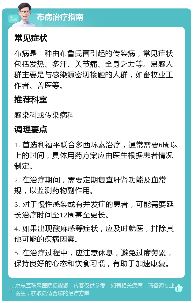 布病治疗指南 常见症状 布病是一种由布鲁氏菌引起的传染病，常见症状包括发热、多汗、关节痛、全身乏力等。易感人群主要是与感染源密切接触的人群，如畜牧业工作者、兽医等。 推荐科室 感染科或传染病科 调理要点 1. 首选利福平联合多西环素治疗，通常需要6周以上的时间，具体用药方案应由医生根据患者情况制定。 2. 在治疗期间，需要定期复查肝肾功能及血常规，以监测药物副作用。 3. 对于慢性感染或有并发症的患者，可能需要延长治疗时间至12周甚至更长。 4. 如果出现酸麻感等症状，应及时就医，排除其他可能的疾病因素。 5. 在治疗过程中，应注意休息，避免过度劳累，保持良好的心态和饮食习惯，有助于加速康复。