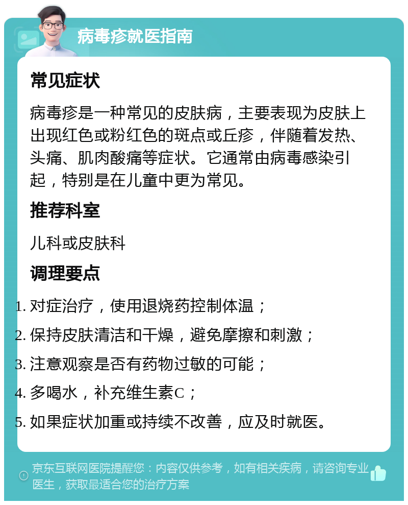 病毒疹就医指南 常见症状 病毒疹是一种常见的皮肤病，主要表现为皮肤上出现红色或粉红色的斑点或丘疹，伴随着发热、头痛、肌肉酸痛等症状。它通常由病毒感染引起，特别是在儿童中更为常见。 推荐科室 儿科或皮肤科 调理要点 对症治疗，使用退烧药控制体温； 保持皮肤清洁和干燥，避免摩擦和刺激； 注意观察是否有药物过敏的可能； 多喝水，补充维生素C； 如果症状加重或持续不改善，应及时就医。