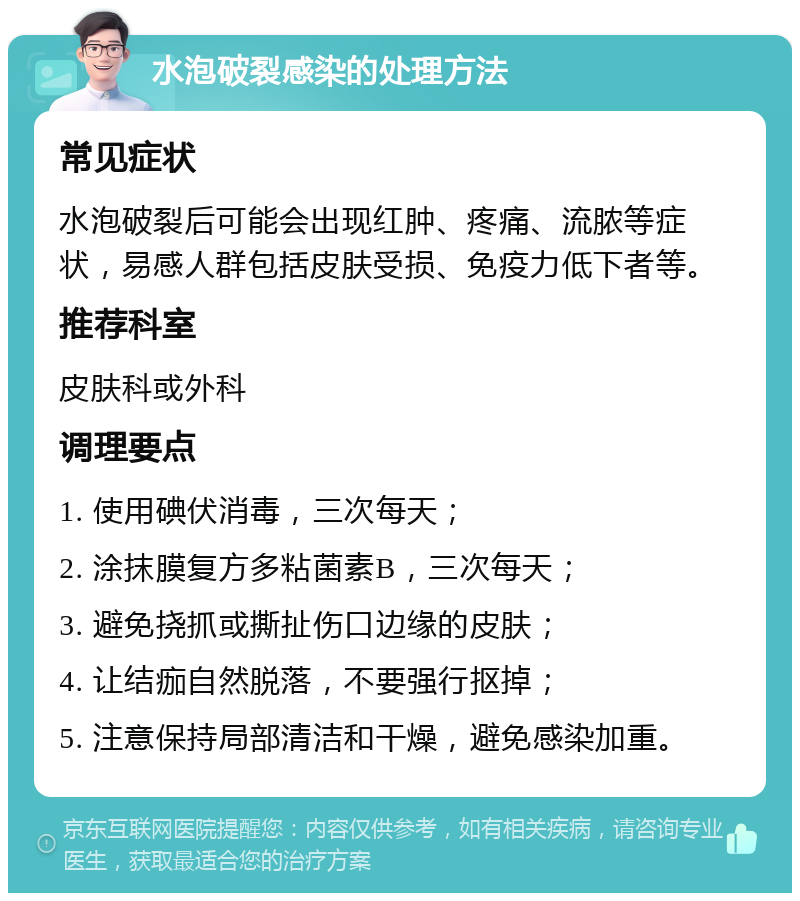 水泡破裂感染的处理方法 常见症状 水泡破裂后可能会出现红肿、疼痛、流脓等症状，易感人群包括皮肤受损、免疫力低下者等。 推荐科室 皮肤科或外科 调理要点 1. 使用碘伏消毒，三次每天； 2. 涂抹膜复方多粘菌素B，三次每天； 3. 避免挠抓或撕扯伤口边缘的皮肤； 4. 让结痂自然脱落，不要强行抠掉； 5. 注意保持局部清洁和干燥，避免感染加重。