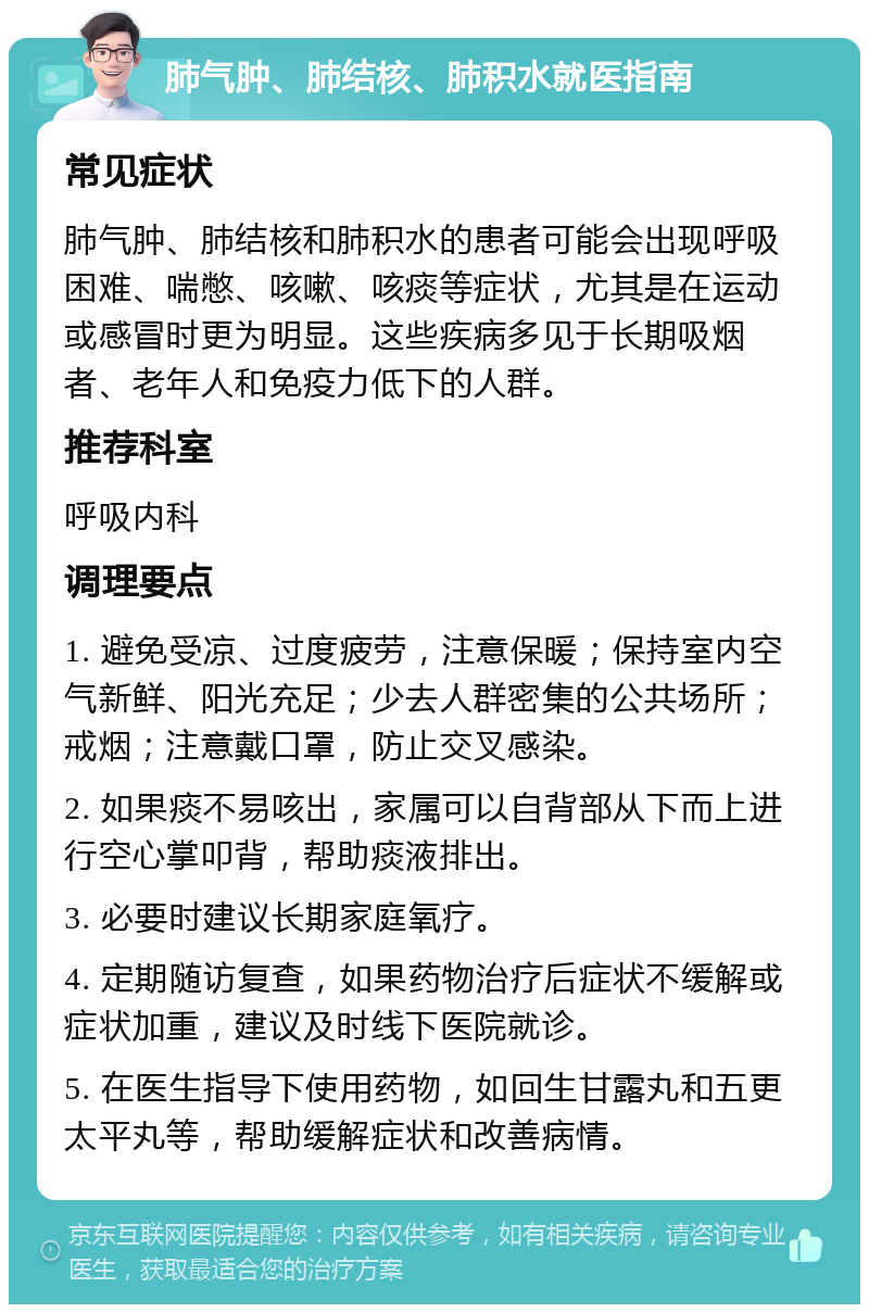 肺气肿、肺结核、肺积水就医指南 常见症状 肺气肿、肺结核和肺积水的患者可能会出现呼吸困难、喘憋、咳嗽、咳痰等症状，尤其是在运动或感冒时更为明显。这些疾病多见于长期吸烟者、老年人和免疫力低下的人群。 推荐科室 呼吸内科 调理要点 1. 避免受凉、过度疲劳，注意保暖；保持室内空气新鲜、阳光充足；少去人群密集的公共场所；戒烟；注意戴口罩，防止交叉感染。 2. 如果痰不易咳出，家属可以自背部从下而上进行空心掌叩背，帮助痰液排出。 3. 必要时建议长期家庭氧疗。 4. 定期随访复查，如果药物治疗后症状不缓解或症状加重，建议及时线下医院就诊。 5. 在医生指导下使用药物，如回生甘露丸和五更太平丸等，帮助缓解症状和改善病情。