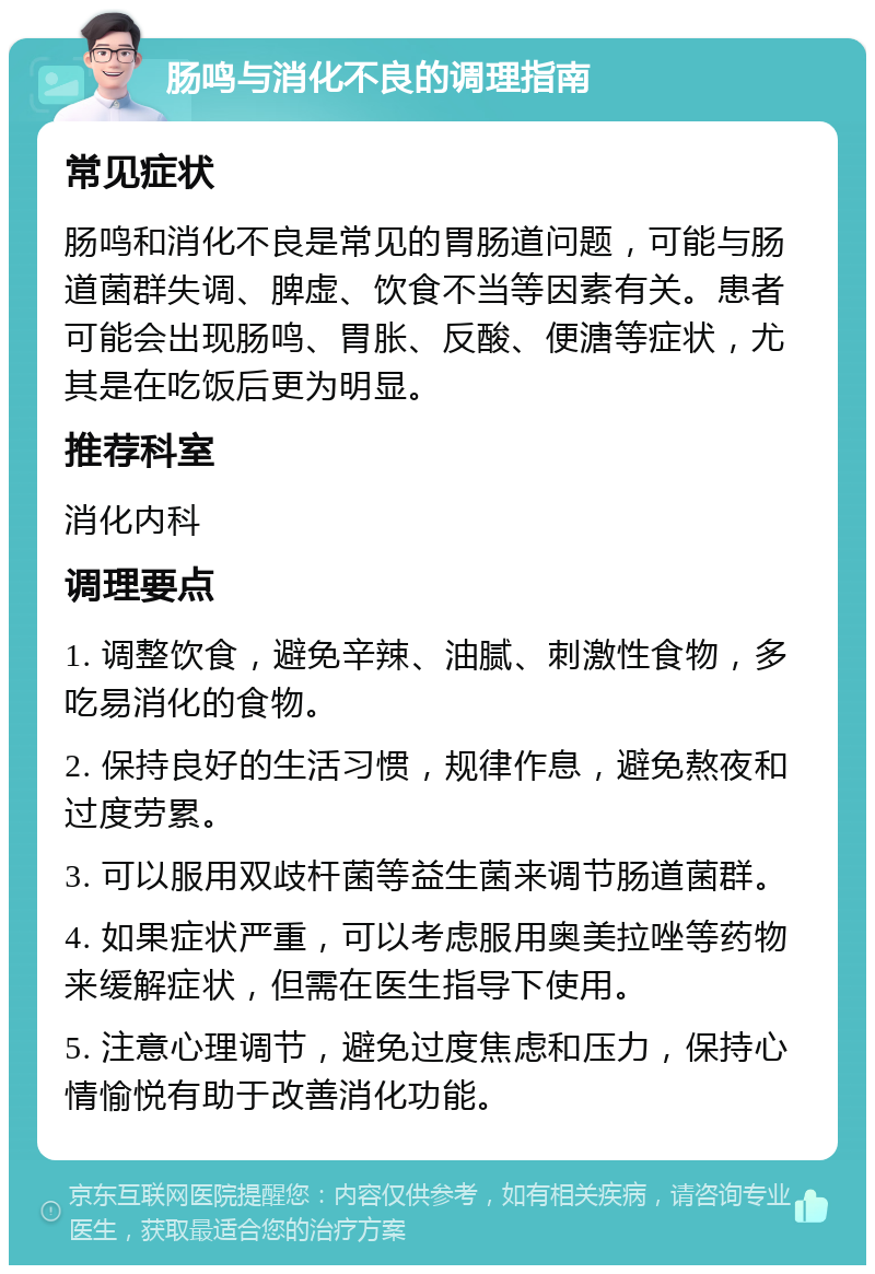 肠鸣与消化不良的调理指南 常见症状 肠鸣和消化不良是常见的胃肠道问题，可能与肠道菌群失调、脾虚、饮食不当等因素有关。患者可能会出现肠鸣、胃胀、反酸、便溏等症状，尤其是在吃饭后更为明显。 推荐科室 消化内科 调理要点 1. 调整饮食，避免辛辣、油腻、刺激性食物，多吃易消化的食物。 2. 保持良好的生活习惯，规律作息，避免熬夜和过度劳累。 3. 可以服用双歧杆菌等益生菌来调节肠道菌群。 4. 如果症状严重，可以考虑服用奥美拉唑等药物来缓解症状，但需在医生指导下使用。 5. 注意心理调节，避免过度焦虑和压力，保持心情愉悦有助于改善消化功能。