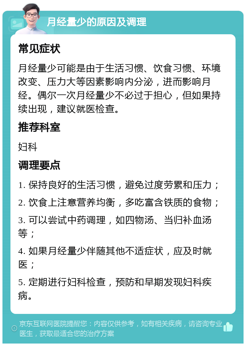 月经量少的原因及调理 常见症状 月经量少可能是由于生活习惯、饮食习惯、环境改变、压力大等因素影响内分泌，进而影响月经。偶尔一次月经量少不必过于担心，但如果持续出现，建议就医检查。 推荐科室 妇科 调理要点 1. 保持良好的生活习惯，避免过度劳累和压力； 2. 饮食上注意营养均衡，多吃富含铁质的食物； 3. 可以尝试中药调理，如四物汤、当归补血汤等； 4. 如果月经量少伴随其他不适症状，应及时就医； 5. 定期进行妇科检查，预防和早期发现妇科疾病。