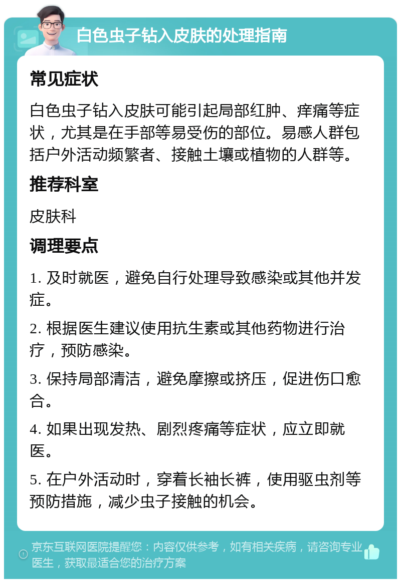 白色虫子钻入皮肤的处理指南 常见症状 白色虫子钻入皮肤可能引起局部红肿、痒痛等症状，尤其是在手部等易受伤的部位。易感人群包括户外活动频繁者、接触土壤或植物的人群等。 推荐科室 皮肤科 调理要点 1. 及时就医，避免自行处理导致感染或其他并发症。 2. 根据医生建议使用抗生素或其他药物进行治疗，预防感染。 3. 保持局部清洁，避免摩擦或挤压，促进伤口愈合。 4. 如果出现发热、剧烈疼痛等症状，应立即就医。 5. 在户外活动时，穿着长袖长裤，使用驱虫剂等预防措施，减少虫子接触的机会。