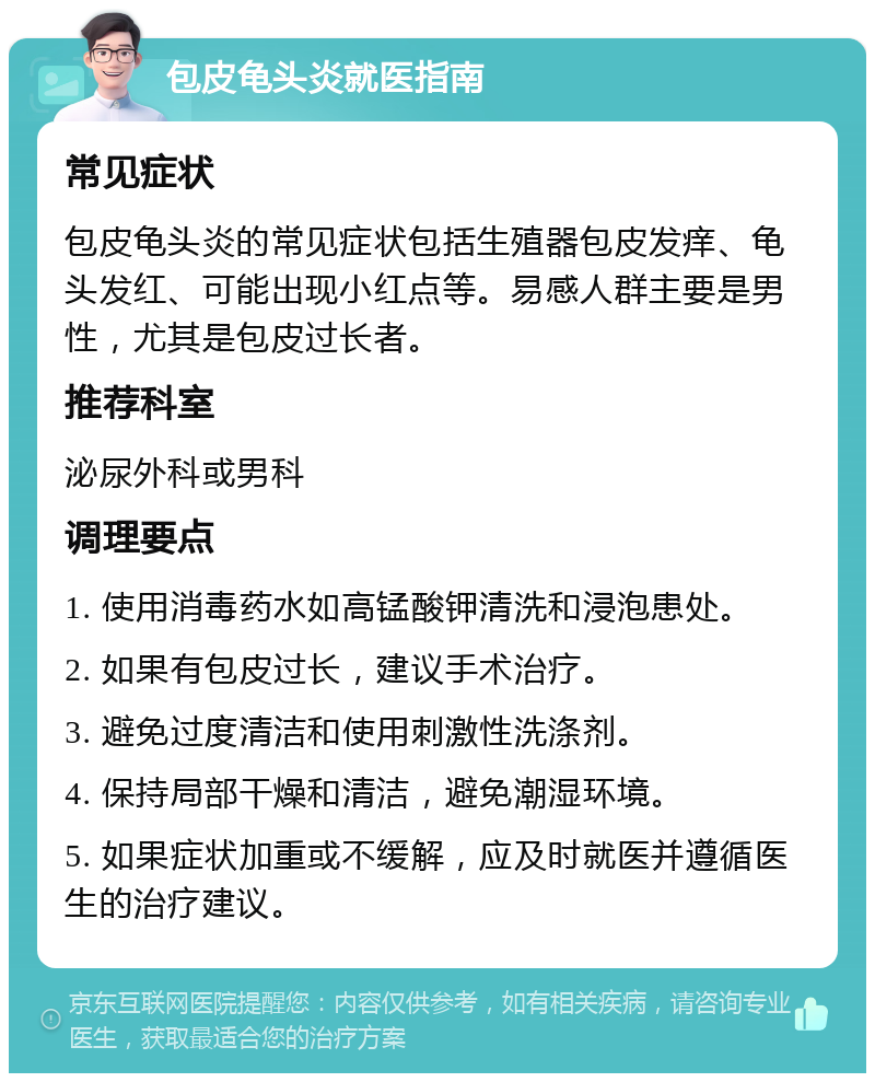 包皮龟头炎就医指南 常见症状 包皮龟头炎的常见症状包括生殖器包皮发痒、龟头发红、可能出现小红点等。易感人群主要是男性，尤其是包皮过长者。 推荐科室 泌尿外科或男科 调理要点 1. 使用消毒药水如高锰酸钾清洗和浸泡患处。 2. 如果有包皮过长，建议手术治疗。 3. 避免过度清洁和使用刺激性洗涤剂。 4. 保持局部干燥和清洁，避免潮湿环境。 5. 如果症状加重或不缓解，应及时就医并遵循医生的治疗建议。