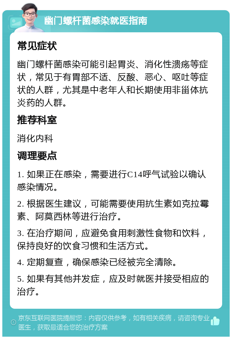 幽门螺杆菌感染就医指南 常见症状 幽门螺杆菌感染可能引起胃炎、消化性溃疡等症状，常见于有胃部不适、反酸、恶心、呕吐等症状的人群，尤其是中老年人和长期使用非甾体抗炎药的人群。 推荐科室 消化内科 调理要点 1. 如果正在感染，需要进行C14呼气试验以确认感染情况。 2. 根据医生建议，可能需要使用抗生素如克拉霉素、阿莫西林等进行治疗。 3. 在治疗期间，应避免食用刺激性食物和饮料，保持良好的饮食习惯和生活方式。 4. 定期复查，确保感染已经被完全清除。 5. 如果有其他并发症，应及时就医并接受相应的治疗。