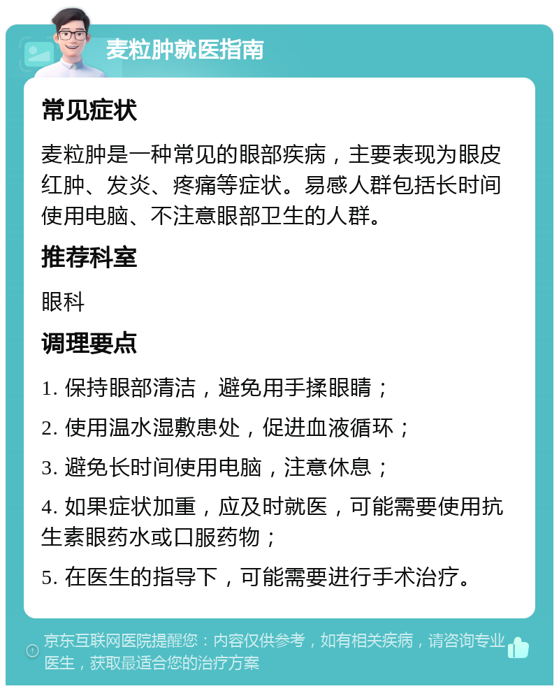 麦粒肿就医指南 常见症状 麦粒肿是一种常见的眼部疾病，主要表现为眼皮红肿、发炎、疼痛等症状。易感人群包括长时间使用电脑、不注意眼部卫生的人群。 推荐科室 眼科 调理要点 1. 保持眼部清洁，避免用手揉眼睛； 2. 使用温水湿敷患处，促进血液循环； 3. 避免长时间使用电脑，注意休息； 4. 如果症状加重，应及时就医，可能需要使用抗生素眼药水或口服药物； 5. 在医生的指导下，可能需要进行手术治疗。