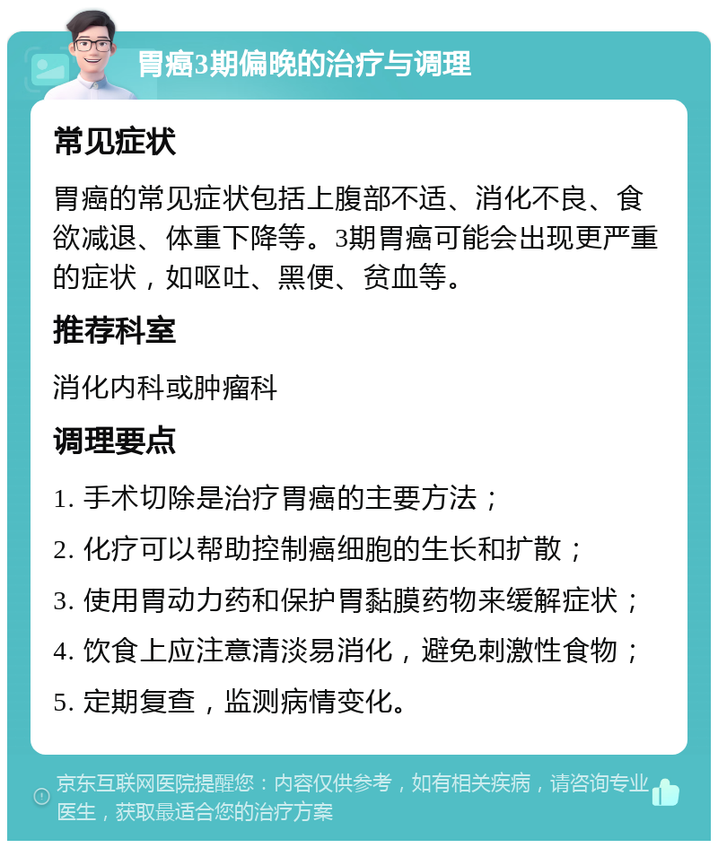 胃癌3期偏晚的治疗与调理 常见症状 胃癌的常见症状包括上腹部不适、消化不良、食欲减退、体重下降等。3期胃癌可能会出现更严重的症状，如呕吐、黑便、贫血等。 推荐科室 消化内科或肿瘤科 调理要点 1. 手术切除是治疗胃癌的主要方法； 2. 化疗可以帮助控制癌细胞的生长和扩散； 3. 使用胃动力药和保护胃黏膜药物来缓解症状； 4. 饮食上应注意清淡易消化，避免刺激性食物； 5. 定期复查，监测病情变化。