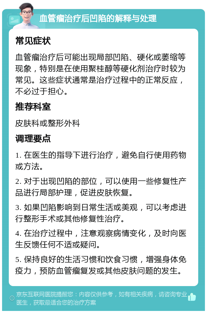 血管瘤治疗后凹陷的解释与处理 常见症状 血管瘤治疗后可能出现局部凹陷、硬化或萎缩等现象，特别是在使用聚桂醇等硬化剂治疗时较为常见。这些症状通常是治疗过程中的正常反应，不必过于担心。 推荐科室 皮肤科或整形外科 调理要点 1. 在医生的指导下进行治疗，避免自行使用药物或方法。 2. 对于出现凹陷的部位，可以使用一些修复性产品进行局部护理，促进皮肤恢复。 3. 如果凹陷影响到日常生活或美观，可以考虑进行整形手术或其他修复性治疗。 4. 在治疗过程中，注意观察病情变化，及时向医生反馈任何不适或疑问。 5. 保持良好的生活习惯和饮食习惯，增强身体免疫力，预防血管瘤复发或其他皮肤问题的发生。