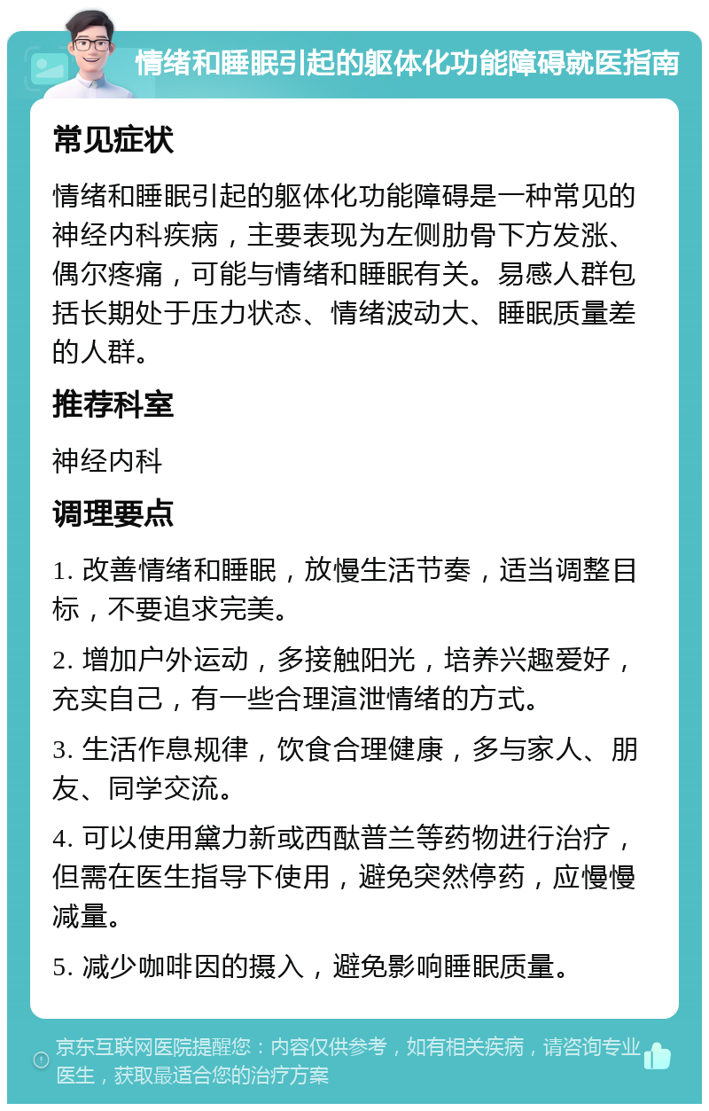 情绪和睡眠引起的躯体化功能障碍就医指南 常见症状 情绪和睡眠引起的躯体化功能障碍是一种常见的神经内科疾病，主要表现为左侧肋骨下方发涨、偶尔疼痛，可能与情绪和睡眠有关。易感人群包括长期处于压力状态、情绪波动大、睡眠质量差的人群。 推荐科室 神经内科 调理要点 1. 改善情绪和睡眠，放慢生活节奏，适当调整目标，不要追求完美。 2. 增加户外运动，多接触阳光，培养兴趣爱好，充实自己，有一些合理渲泄情绪的方式。 3. 生活作息规律，饮食合理健康，多与家人、朋友、同学交流。 4. 可以使用黛力新或西酞普兰等药物进行治疗，但需在医生指导下使用，避免突然停药，应慢慢减量。 5. 减少咖啡因的摄入，避免影响睡眠质量。