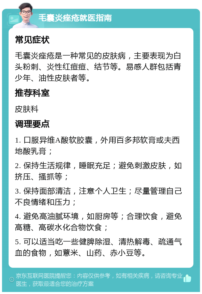 毛囊炎痤疮就医指南 常见症状 毛囊炎痤疮是一种常见的皮肤病，主要表现为白头粉刺、炎性红痘痘、结节等。易感人群包括青少年、油性皮肤者等。 推荐科室 皮肤科 调理要点 1. 口服异维A酸软胶囊，外用百多邦软膏或夫西地酸乳膏； 2. 保持生活规律，睡眠充足；避免刺激皮肤，如挤压、搔抓等； 3. 保持面部清洁，注意个人卫生；尽量管理自己不良情绪和压力； 4. 避免高油腻环境，如厨房等；合理饮食，避免高糖、高碳水化合物饮食； 5. 可以适当吃一些健脾除湿、清热解毒、疏通气血的食物，如薏米、山药、赤小豆等。