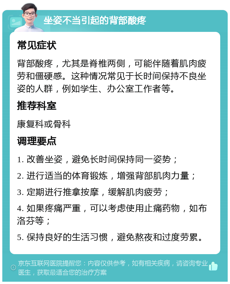 坐姿不当引起的背部酸疼 常见症状 背部酸疼，尤其是脊椎两侧，可能伴随着肌肉疲劳和僵硬感。这种情况常见于长时间保持不良坐姿的人群，例如学生、办公室工作者等。 推荐科室 康复科或骨科 调理要点 1. 改善坐姿，避免长时间保持同一姿势； 2. 进行适当的体育锻炼，增强背部肌肉力量； 3. 定期进行推拿按摩，缓解肌肉疲劳； 4. 如果疼痛严重，可以考虑使用止痛药物，如布洛芬等； 5. 保持良好的生活习惯，避免熬夜和过度劳累。