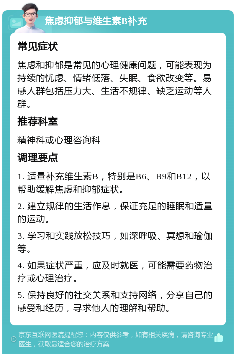 焦虑抑郁与维生素B补充 常见症状 焦虑和抑郁是常见的心理健康问题，可能表现为持续的忧虑、情绪低落、失眠、食欲改变等。易感人群包括压力大、生活不规律、缺乏运动等人群。 推荐科室 精神科或心理咨询科 调理要点 1. 适量补充维生素B，特别是B6、B9和B12，以帮助缓解焦虑和抑郁症状。 2. 建立规律的生活作息，保证充足的睡眠和适量的运动。 3. 学习和实践放松技巧，如深呼吸、冥想和瑜伽等。 4. 如果症状严重，应及时就医，可能需要药物治疗或心理治疗。 5. 保持良好的社交关系和支持网络，分享自己的感受和经历，寻求他人的理解和帮助。