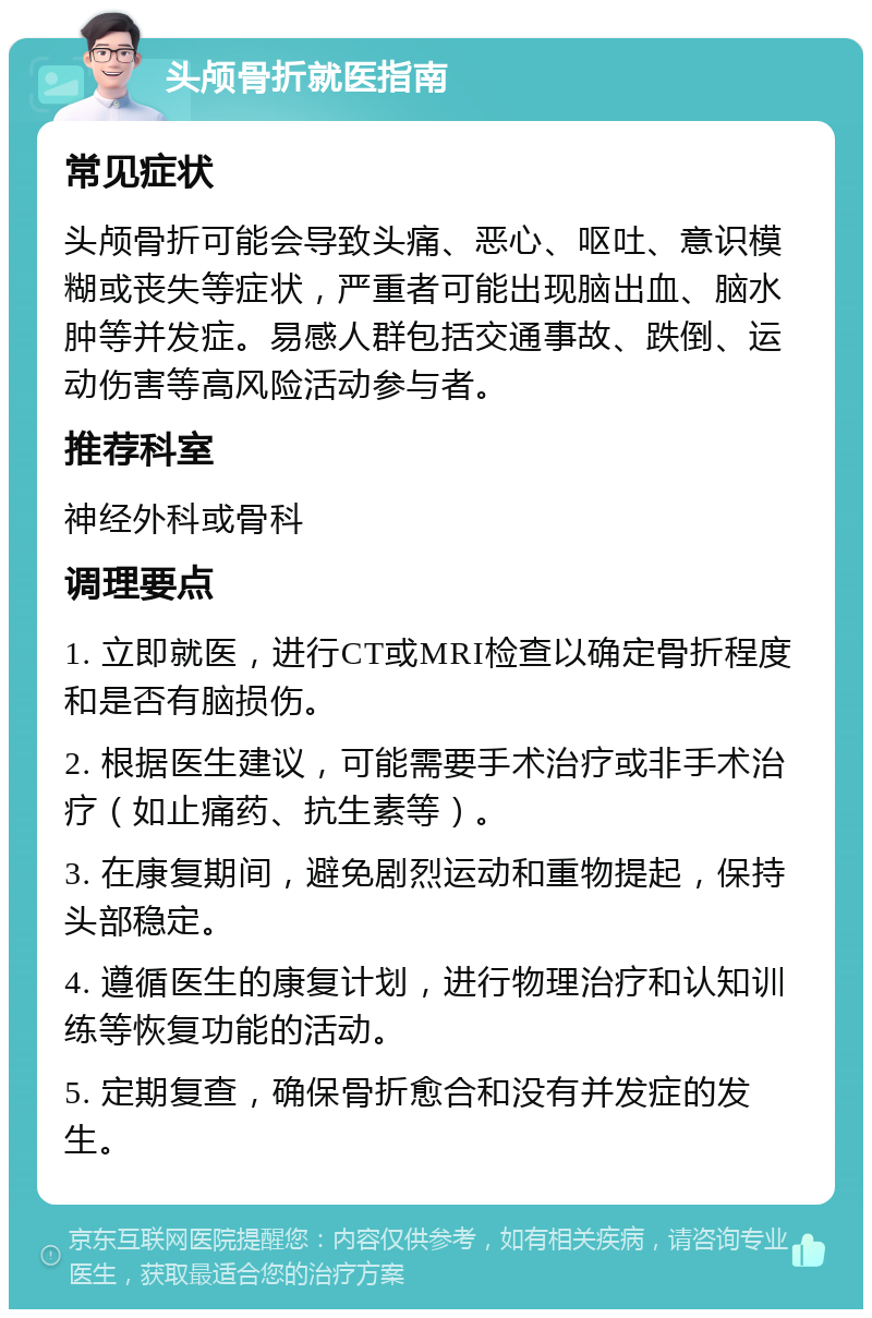 头颅骨折就医指南 常见症状 头颅骨折可能会导致头痛、恶心、呕吐、意识模糊或丧失等症状，严重者可能出现脑出血、脑水肿等并发症。易感人群包括交通事故、跌倒、运动伤害等高风险活动参与者。 推荐科室 神经外科或骨科 调理要点 1. 立即就医，进行CT或MRI检查以确定骨折程度和是否有脑损伤。 2. 根据医生建议，可能需要手术治疗或非手术治疗（如止痛药、抗生素等）。 3. 在康复期间，避免剧烈运动和重物提起，保持头部稳定。 4. 遵循医生的康复计划，进行物理治疗和认知训练等恢复功能的活动。 5. 定期复查，确保骨折愈合和没有并发症的发生。