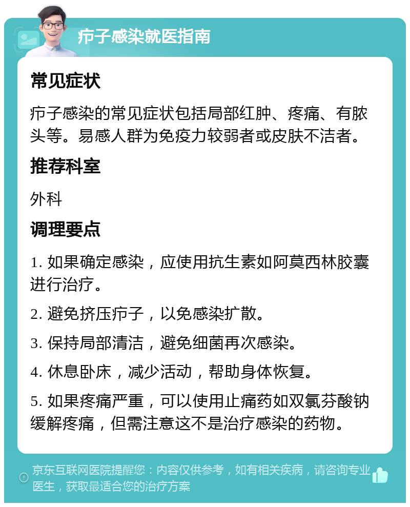 疖子感染就医指南 常见症状 疖子感染的常见症状包括局部红肿、疼痛、有脓头等。易感人群为免疫力较弱者或皮肤不洁者。 推荐科室 外科 调理要点 1. 如果确定感染，应使用抗生素如阿莫西林胶囊进行治疗。 2. 避免挤压疖子，以免感染扩散。 3. 保持局部清洁，避免细菌再次感染。 4. 休息卧床，减少活动，帮助身体恢复。 5. 如果疼痛严重，可以使用止痛药如双氯芬酸钠缓解疼痛，但需注意这不是治疗感染的药物。