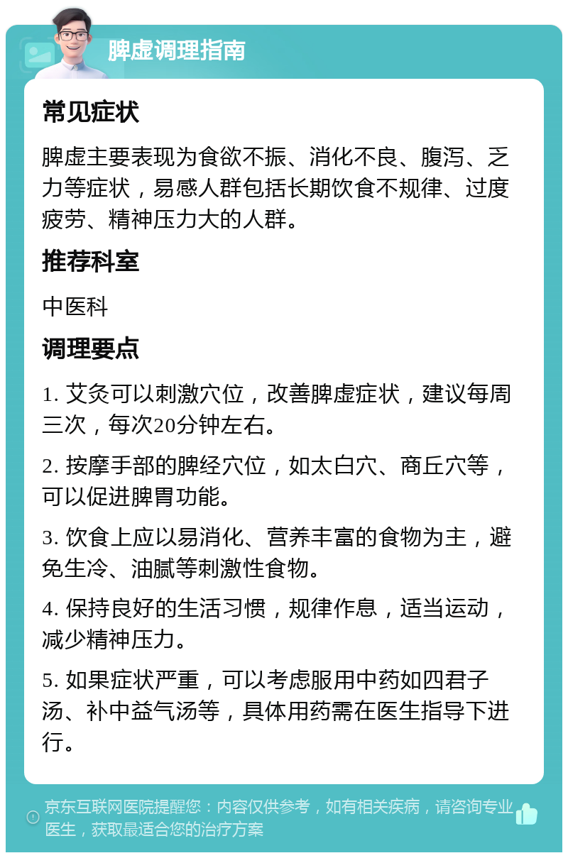 脾虚调理指南 常见症状 脾虚主要表现为食欲不振、消化不良、腹泻、乏力等症状，易感人群包括长期饮食不规律、过度疲劳、精神压力大的人群。 推荐科室 中医科 调理要点 1. 艾灸可以刺激穴位，改善脾虚症状，建议每周三次，每次20分钟左右。 2. 按摩手部的脾经穴位，如太白穴、商丘穴等，可以促进脾胃功能。 3. 饮食上应以易消化、营养丰富的食物为主，避免生冷、油腻等刺激性食物。 4. 保持良好的生活习惯，规律作息，适当运动，减少精神压力。 5. 如果症状严重，可以考虑服用中药如四君子汤、补中益气汤等，具体用药需在医生指导下进行。