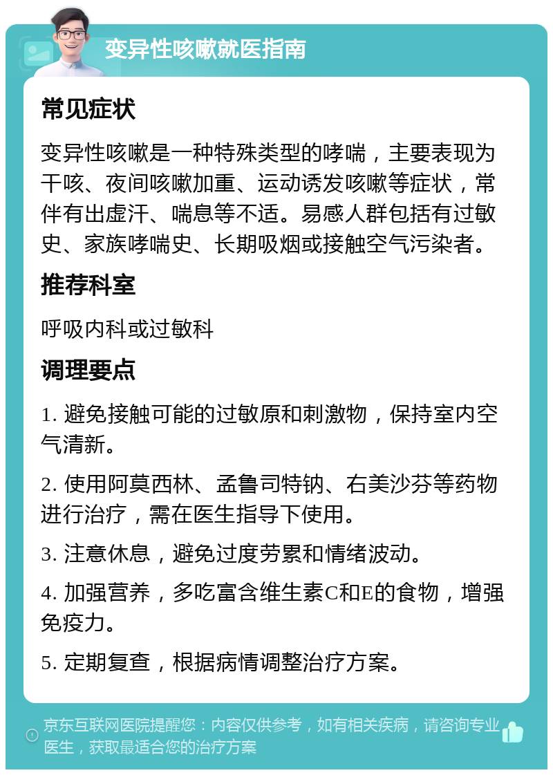 变异性咳嗽就医指南 常见症状 变异性咳嗽是一种特殊类型的哮喘，主要表现为干咳、夜间咳嗽加重、运动诱发咳嗽等症状，常伴有出虚汗、喘息等不适。易感人群包括有过敏史、家族哮喘史、长期吸烟或接触空气污染者。 推荐科室 呼吸内科或过敏科 调理要点 1. 避免接触可能的过敏原和刺激物，保持室内空气清新。 2. 使用阿莫西林、孟鲁司特钠、右美沙芬等药物进行治疗，需在医生指导下使用。 3. 注意休息，避免过度劳累和情绪波动。 4. 加强营养，多吃富含维生素C和E的食物，增强免疫力。 5. 定期复查，根据病情调整治疗方案。