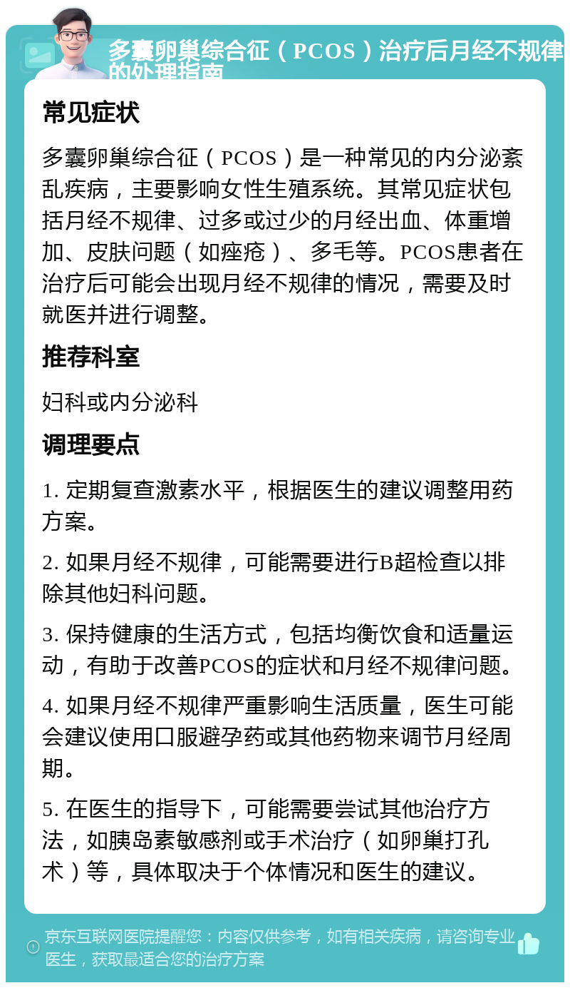 多囊卵巢综合征（PCOS）治疗后月经不规律的处理指南 常见症状 多囊卵巢综合征（PCOS）是一种常见的内分泌紊乱疾病，主要影响女性生殖系统。其常见症状包括月经不规律、过多或过少的月经出血、体重增加、皮肤问题（如痤疮）、多毛等。PCOS患者在治疗后可能会出现月经不规律的情况，需要及时就医并进行调整。 推荐科室 妇科或内分泌科 调理要点 1. 定期复查激素水平，根据医生的建议调整用药方案。 2. 如果月经不规律，可能需要进行B超检查以排除其他妇科问题。 3. 保持健康的生活方式，包括均衡饮食和适量运动，有助于改善PCOS的症状和月经不规律问题。 4. 如果月经不规律严重影响生活质量，医生可能会建议使用口服避孕药或其他药物来调节月经周期。 5. 在医生的指导下，可能需要尝试其他治疗方法，如胰岛素敏感剂或手术治疗（如卵巢打孔术）等，具体取决于个体情况和医生的建议。