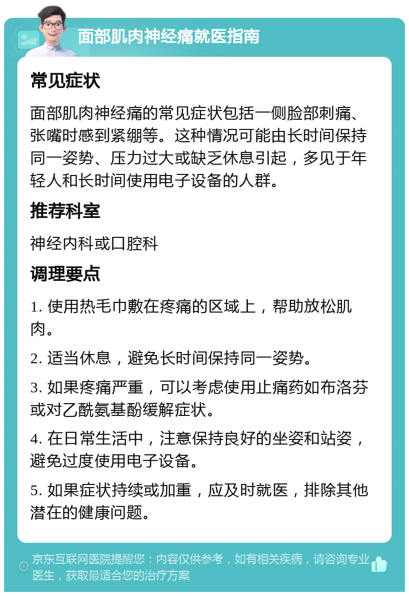 面部肌肉神经痛就医指南 常见症状 面部肌肉神经痛的常见症状包括一侧脸部刺痛、张嘴时感到紧绷等。这种情况可能由长时间保持同一姿势、压力过大或缺乏休息引起，多见于年轻人和长时间使用电子设备的人群。 推荐科室 神经内科或口腔科 调理要点 1. 使用热毛巾敷在疼痛的区域上，帮助放松肌肉。 2. 适当休息，避免长时间保持同一姿势。 3. 如果疼痛严重，可以考虑使用止痛药如布洛芬或对乙酰氨基酚缓解症状。 4. 在日常生活中，注意保持良好的坐姿和站姿，避免过度使用电子设备。 5. 如果症状持续或加重，应及时就医，排除其他潜在的健康问题。