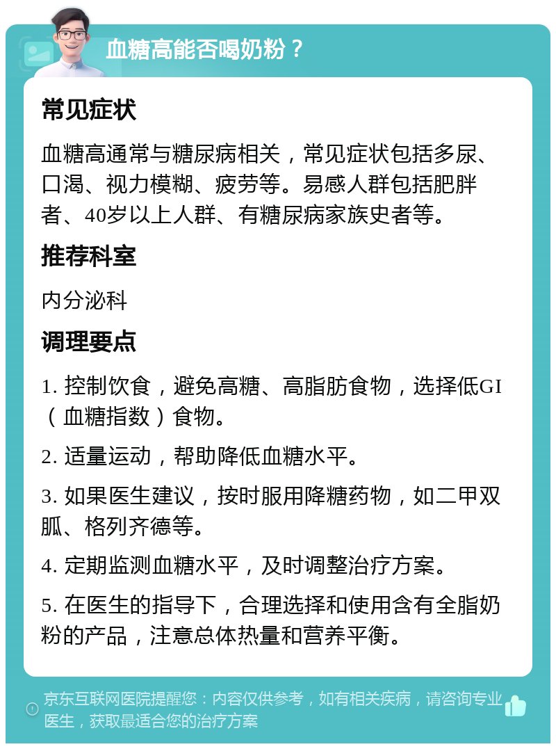 血糖高能否喝奶粉？ 常见症状 血糖高通常与糖尿病相关，常见症状包括多尿、口渴、视力模糊、疲劳等。易感人群包括肥胖者、40岁以上人群、有糖尿病家族史者等。 推荐科室 内分泌科 调理要点 1. 控制饮食，避免高糖、高脂肪食物，选择低GI（血糖指数）食物。 2. 适量运动，帮助降低血糖水平。 3. 如果医生建议，按时服用降糖药物，如二甲双胍、格列齐德等。 4. 定期监测血糖水平，及时调整治疗方案。 5. 在医生的指导下，合理选择和使用含有全脂奶粉的产品，注意总体热量和营养平衡。