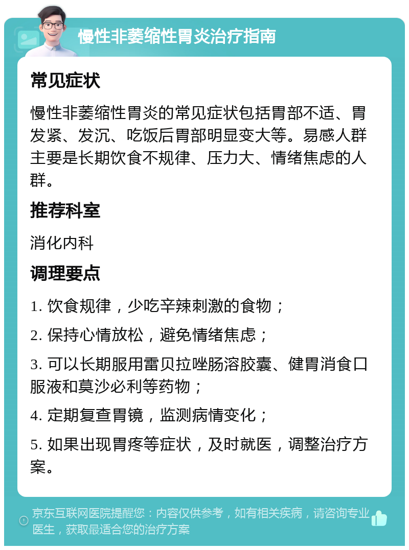 慢性非萎缩性胃炎治疗指南 常见症状 慢性非萎缩性胃炎的常见症状包括胃部不适、胃发紧、发沉、吃饭后胃部明显变大等。易感人群主要是长期饮食不规律、压力大、情绪焦虑的人群。 推荐科室 消化内科 调理要点 1. 饮食规律，少吃辛辣刺激的食物； 2. 保持心情放松，避免情绪焦虑； 3. 可以长期服用雷贝拉唑肠溶胶囊、健胃消食口服液和莫沙必利等药物； 4. 定期复查胃镜，监测病情变化； 5. 如果出现胃疼等症状，及时就医，调整治疗方案。