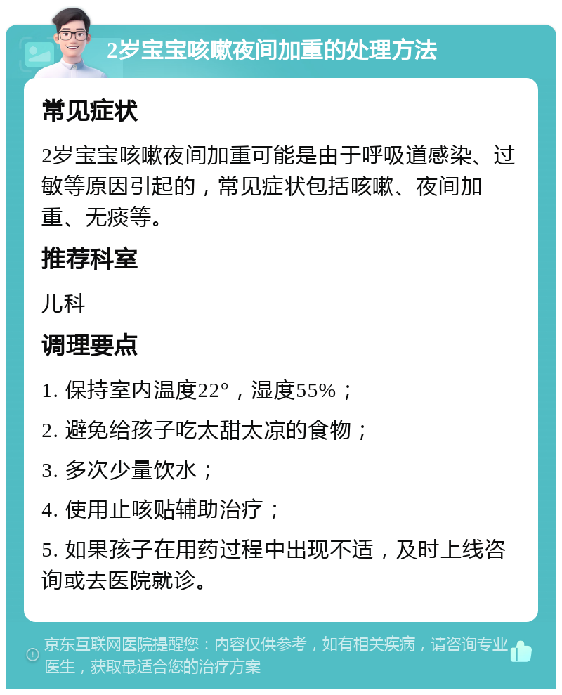 2岁宝宝咳嗽夜间加重的处理方法 常见症状 2岁宝宝咳嗽夜间加重可能是由于呼吸道感染、过敏等原因引起的，常见症状包括咳嗽、夜间加重、无痰等。 推荐科室 儿科 调理要点 1. 保持室内温度22°，湿度55%； 2. 避免给孩子吃太甜太凉的食物； 3. 多次少量饮水； 4. 使用止咳贴辅助治疗； 5. 如果孩子在用药过程中出现不适，及时上线咨询或去医院就诊。