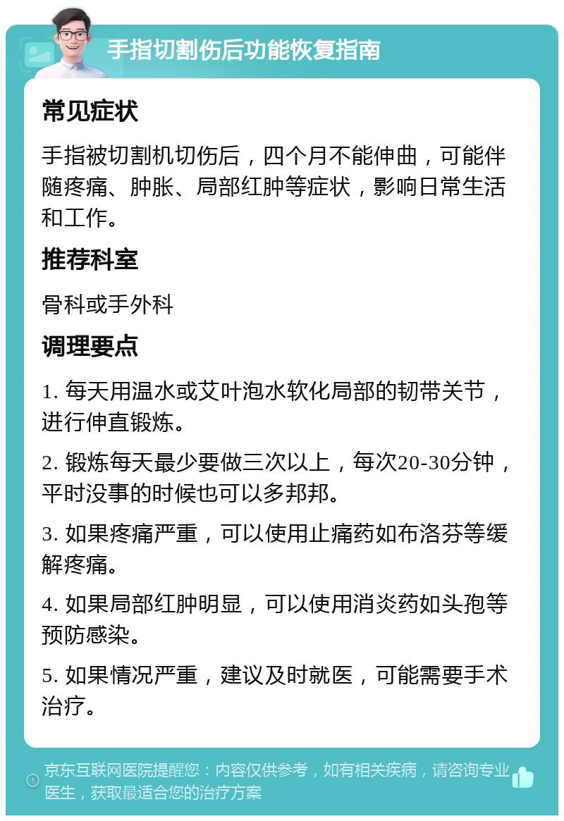 手指切割伤后功能恢复指南 常见症状 手指被切割机切伤后，四个月不能伸曲，可能伴随疼痛、肿胀、局部红肿等症状，影响日常生活和工作。 推荐科室 骨科或手外科 调理要点 1. 每天用温水或艾叶泡水软化局部的韧带关节，进行伸直锻炼。 2. 锻炼每天最少要做三次以上，每次20-30分钟，平时没事的时候也可以多邦邦。 3. 如果疼痛严重，可以使用止痛药如布洛芬等缓解疼痛。 4. 如果局部红肿明显，可以使用消炎药如头孢等预防感染。 5. 如果情况严重，建议及时就医，可能需要手术治疗。