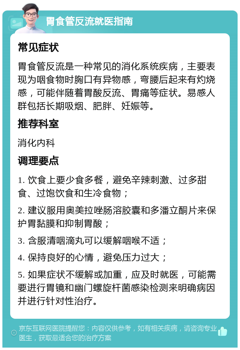 胃食管反流就医指南 常见症状 胃食管反流是一种常见的消化系统疾病，主要表现为咽食物时胸口有异物感，弯腰后起来有灼烧感，可能伴随着胃酸反流、胃痛等症状。易感人群包括长期吸烟、肥胖、妊娠等。 推荐科室 消化内科 调理要点 1. 饮食上要少食多餐，避免辛辣刺激、过多甜食、过饱饮食和生冷食物； 2. 建议服用奥美拉唑肠溶胶囊和多潘立酮片来保护胃黏膜和抑制胃酸； 3. 含服清咽滴丸可以缓解咽喉不适； 4. 保持良好的心情，避免压力过大； 5. 如果症状不缓解或加重，应及时就医，可能需要进行胃镜和幽门螺旋杆菌感染检测来明确病因并进行针对性治疗。