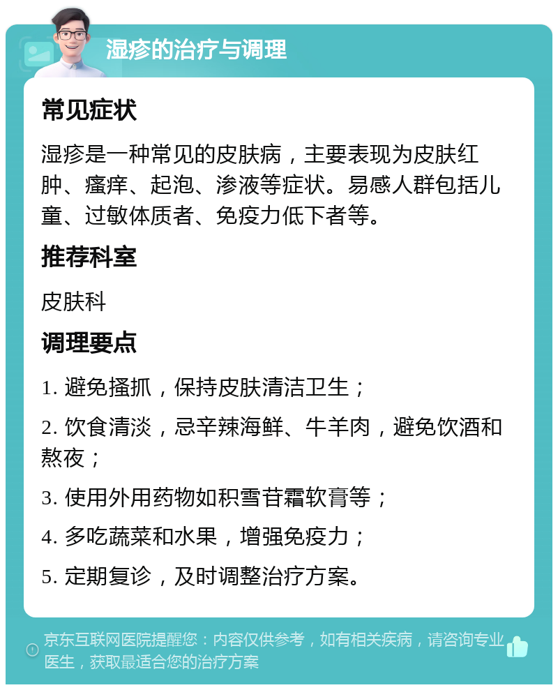 湿疹的治疗与调理 常见症状 湿疹是一种常见的皮肤病，主要表现为皮肤红肿、瘙痒、起泡、渗液等症状。易感人群包括儿童、过敏体质者、免疫力低下者等。 推荐科室 皮肤科 调理要点 1. 避免搔抓，保持皮肤清洁卫生； 2. 饮食清淡，忌辛辣海鲜、牛羊肉，避免饮酒和熬夜； 3. 使用外用药物如积雪苷霜软膏等； 4. 多吃蔬菜和水果，增强免疫力； 5. 定期复诊，及时调整治疗方案。