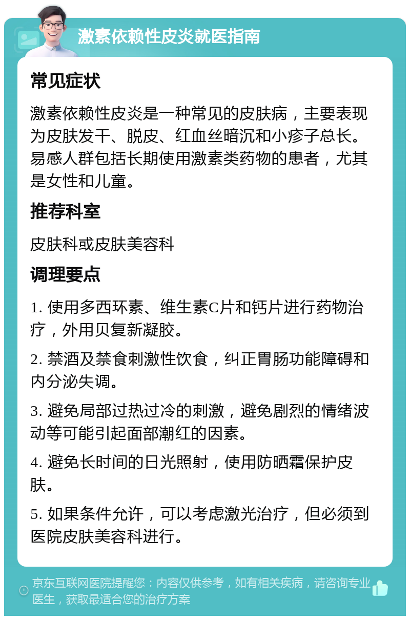 激素依赖性皮炎就医指南 常见症状 激素依赖性皮炎是一种常见的皮肤病，主要表现为皮肤发干、脱皮、红血丝暗沉和小疹子总长。易感人群包括长期使用激素类药物的患者，尤其是女性和儿童。 推荐科室 皮肤科或皮肤美容科 调理要点 1. 使用多西环素、维生素C片和钙片进行药物治疗，外用贝复新凝胶。 2. 禁酒及禁食刺激性饮食，纠正胃肠功能障碍和内分泌失调。 3. 避免局部过热过冷的刺激，避免剧烈的情绪波动等可能引起面部潮红的因素。 4. 避免长时间的日光照射，使用防晒霜保护皮肤。 5. 如果条件允许，可以考虑激光治疗，但必须到医院皮肤美容科进行。