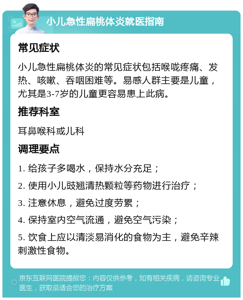 小儿急性扁桃体炎就医指南 常见症状 小儿急性扁桃体炎的常见症状包括喉咙疼痛、发热、咳嗽、吞咽困难等。易感人群主要是儿童，尤其是3-7岁的儿童更容易患上此病。 推荐科室 耳鼻喉科或儿科 调理要点 1. 给孩子多喝水，保持水分充足； 2. 使用小儿豉翘清热颗粒等药物进行治疗； 3. 注意休息，避免过度劳累； 4. 保持室内空气流通，避免空气污染； 5. 饮食上应以清淡易消化的食物为主，避免辛辣刺激性食物。