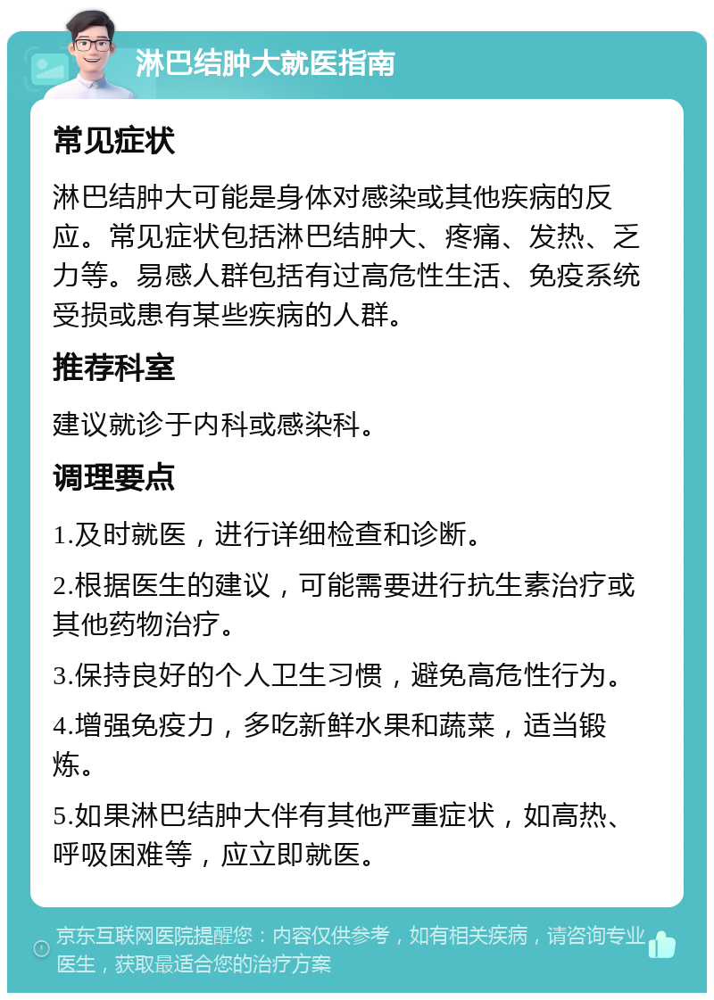 淋巴结肿大就医指南 常见症状 淋巴结肿大可能是身体对感染或其他疾病的反应。常见症状包括淋巴结肿大、疼痛、发热、乏力等。易感人群包括有过高危性生活、免疫系统受损或患有某些疾病的人群。 推荐科室 建议就诊于内科或感染科。 调理要点 1.及时就医，进行详细检查和诊断。 2.根据医生的建议，可能需要进行抗生素治疗或其他药物治疗。 3.保持良好的个人卫生习惯，避免高危性行为。 4.增强免疫力，多吃新鲜水果和蔬菜，适当锻炼。 5.如果淋巴结肿大伴有其他严重症状，如高热、呼吸困难等，应立即就医。