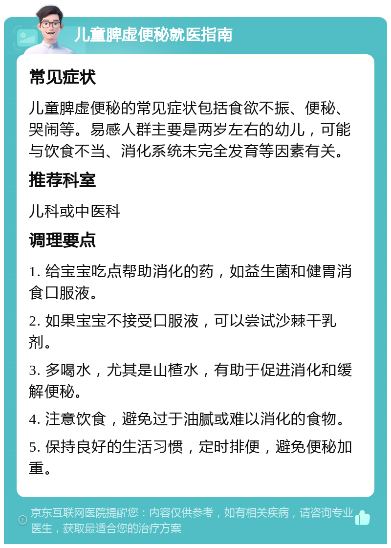 儿童脾虚便秘就医指南 常见症状 儿童脾虚便秘的常见症状包括食欲不振、便秘、哭闹等。易感人群主要是两岁左右的幼儿，可能与饮食不当、消化系统未完全发育等因素有关。 推荐科室 儿科或中医科 调理要点 1. 给宝宝吃点帮助消化的药，如益生菌和健胃消食口服液。 2. 如果宝宝不接受口服液，可以尝试沙棘干乳剂。 3. 多喝水，尤其是山楂水，有助于促进消化和缓解便秘。 4. 注意饮食，避免过于油腻或难以消化的食物。 5. 保持良好的生活习惯，定时排便，避免便秘加重。