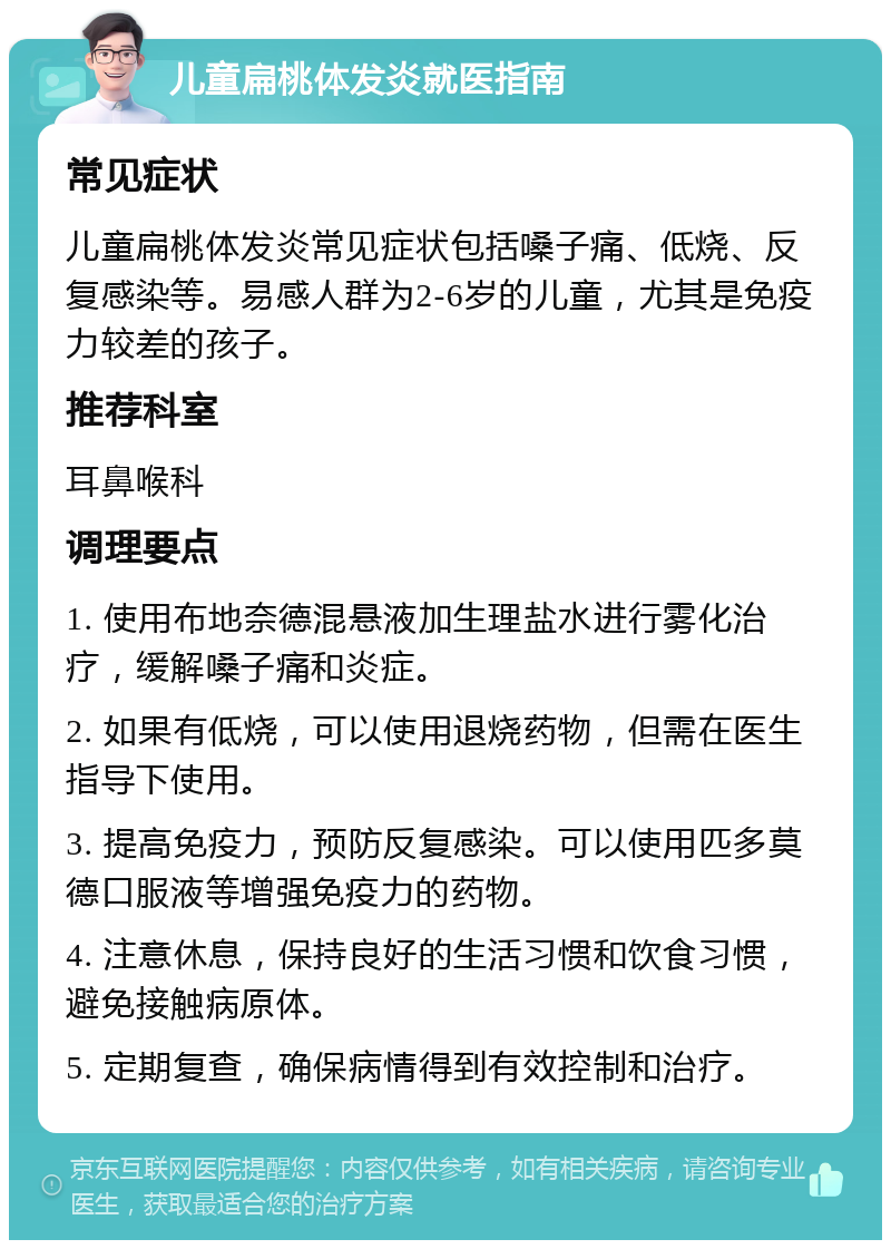 儿童扁桃体发炎就医指南 常见症状 儿童扁桃体发炎常见症状包括嗓子痛、低烧、反复感染等。易感人群为2-6岁的儿童，尤其是免疫力较差的孩子。 推荐科室 耳鼻喉科 调理要点 1. 使用布地奈德混悬液加生理盐水进行雾化治疗，缓解嗓子痛和炎症。 2. 如果有低烧，可以使用退烧药物，但需在医生指导下使用。 3. 提高免疫力，预防反复感染。可以使用匹多莫德口服液等增强免疫力的药物。 4. 注意休息，保持良好的生活习惯和饮食习惯，避免接触病原体。 5. 定期复查，确保病情得到有效控制和治疗。