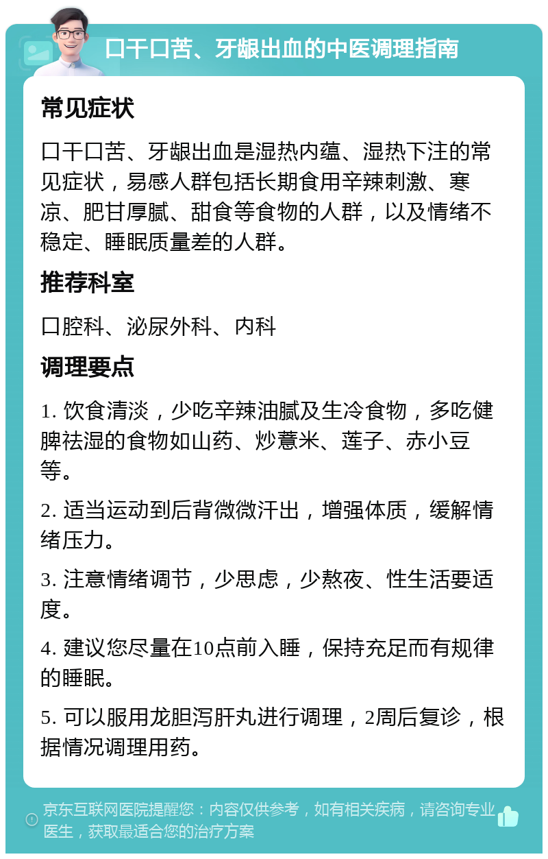 口干口苦、牙龈出血的中医调理指南 常见症状 口干口苦、牙龈出血是湿热内蕴、湿热下注的常见症状，易感人群包括长期食用辛辣刺激、寒凉、肥甘厚腻、甜食等食物的人群，以及情绪不稳定、睡眠质量差的人群。 推荐科室 口腔科、泌尿外科、内科 调理要点 1. 饮食清淡，少吃辛辣油腻及生冷食物，多吃健脾祛湿的食物如山药、炒薏米、莲子、赤小豆等。 2. 适当运动到后背微微汗出，增强体质，缓解情绪压力。 3. 注意情绪调节，少思虑，少熬夜、性生活要适度。 4. 建议您尽量在10点前入睡，保持充足而有规律的睡眠。 5. 可以服用龙胆泻肝丸进行调理，2周后复诊，根据情况调理用药。