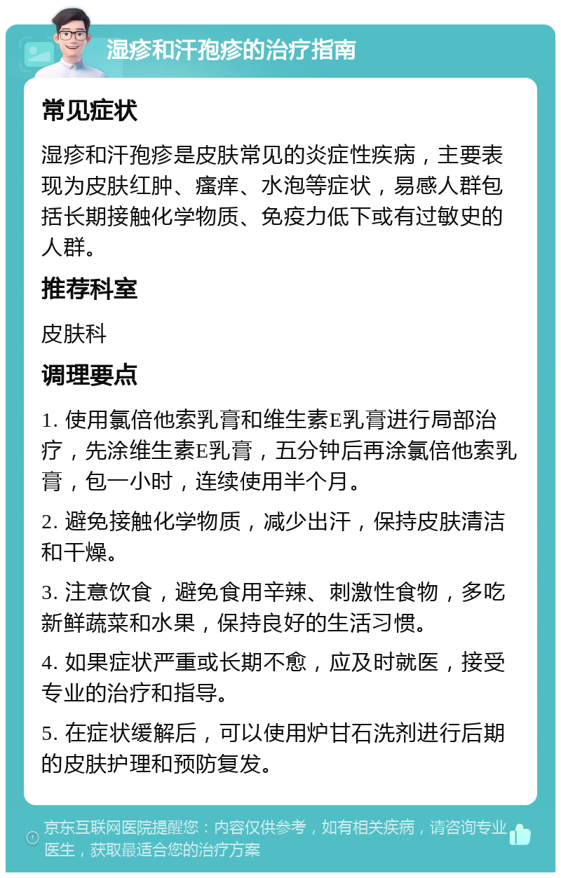 湿疹和汗孢疹的治疗指南 常见症状 湿疹和汗孢疹是皮肤常见的炎症性疾病，主要表现为皮肤红肿、瘙痒、水泡等症状，易感人群包括长期接触化学物质、免疫力低下或有过敏史的人群。 推荐科室 皮肤科 调理要点 1. 使用氯倍他索乳膏和维生素E乳膏进行局部治疗，先涂维生素E乳膏，五分钟后再涂氯倍他索乳膏，包一小时，连续使用半个月。 2. 避免接触化学物质，减少出汗，保持皮肤清洁和干燥。 3. 注意饮食，避免食用辛辣、刺激性食物，多吃新鲜蔬菜和水果，保持良好的生活习惯。 4. 如果症状严重或长期不愈，应及时就医，接受专业的治疗和指导。 5. 在症状缓解后，可以使用炉甘石洗剂进行后期的皮肤护理和预防复发。