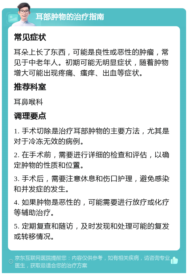 耳部肿物的治疗指南 常见症状 耳朵上长了东西，可能是良性或恶性的肿瘤，常见于中老年人。初期可能无明显症状，随着肿物增大可能出现疼痛、瘙痒、出血等症状。 推荐科室 耳鼻喉科 调理要点 1. 手术切除是治疗耳部肿物的主要方法，尤其是对于冷冻无效的病例。 2. 在手术前，需要进行详细的检查和评估，以确定肿物的性质和位置。 3. 手术后，需要注意休息和伤口护理，避免感染和并发症的发生。 4. 如果肿物是恶性的，可能需要进行放疗或化疗等辅助治疗。 5. 定期复查和随访，及时发现和处理可能的复发或转移情况。