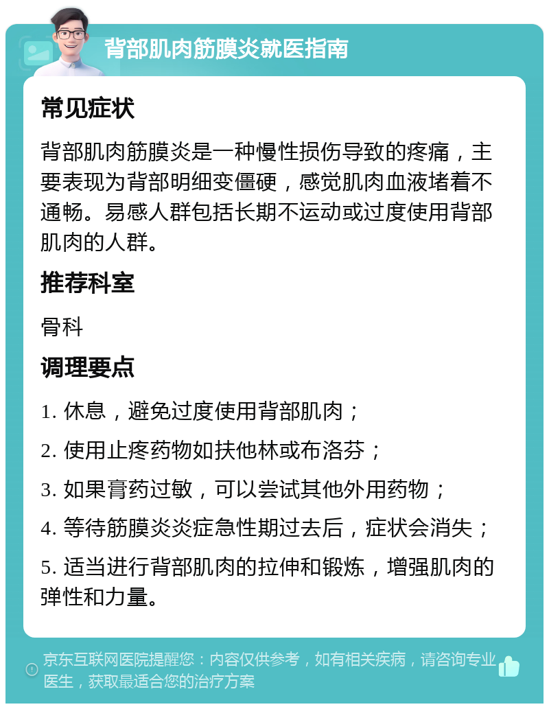 背部肌肉筋膜炎就医指南 常见症状 背部肌肉筋膜炎是一种慢性损伤导致的疼痛，主要表现为背部明细变僵硬，感觉肌肉血液堵着不通畅。易感人群包括长期不运动或过度使用背部肌肉的人群。 推荐科室 骨科 调理要点 1. 休息，避免过度使用背部肌肉； 2. 使用止疼药物如扶他林或布洛芬； 3. 如果膏药过敏，可以尝试其他外用药物； 4. 等待筋膜炎炎症急性期过去后，症状会消失； 5. 适当进行背部肌肉的拉伸和锻炼，增强肌肉的弹性和力量。