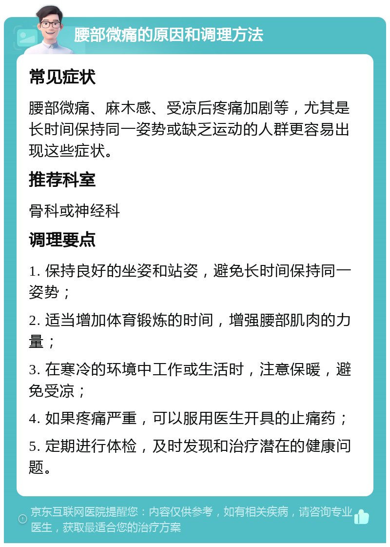 腰部微痛的原因和调理方法 常见症状 腰部微痛、麻木感、受凉后疼痛加剧等，尤其是长时间保持同一姿势或缺乏运动的人群更容易出现这些症状。 推荐科室 骨科或神经科 调理要点 1. 保持良好的坐姿和站姿，避免长时间保持同一姿势； 2. 适当增加体育锻炼的时间，增强腰部肌肉的力量； 3. 在寒冷的环境中工作或生活时，注意保暖，避免受凉； 4. 如果疼痛严重，可以服用医生开具的止痛药； 5. 定期进行体检，及时发现和治疗潜在的健康问题。