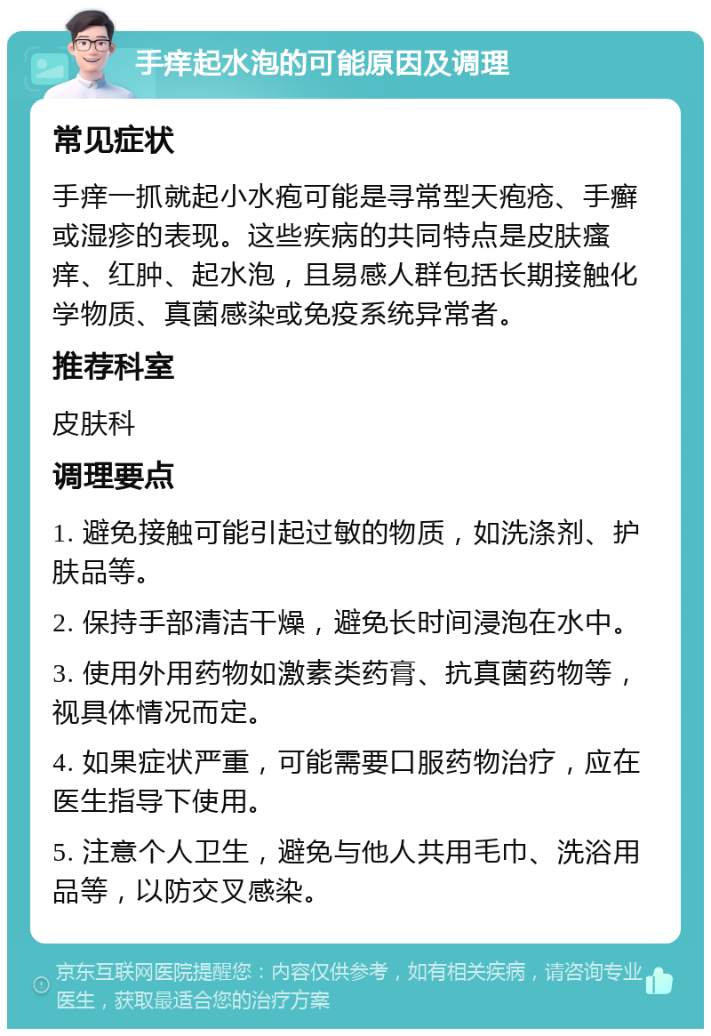 手痒起水泡的可能原因及调理 常见症状 手痒一抓就起小水疱可能是寻常型天疱疮、手癣或湿疹的表现。这些疾病的共同特点是皮肤瘙痒、红肿、起水泡，且易感人群包括长期接触化学物质、真菌感染或免疫系统异常者。 推荐科室 皮肤科 调理要点 1. 避免接触可能引起过敏的物质，如洗涤剂、护肤品等。 2. 保持手部清洁干燥，避免长时间浸泡在水中。 3. 使用外用药物如激素类药膏、抗真菌药物等，视具体情况而定。 4. 如果症状严重，可能需要口服药物治疗，应在医生指导下使用。 5. 注意个人卫生，避免与他人共用毛巾、洗浴用品等，以防交叉感染。