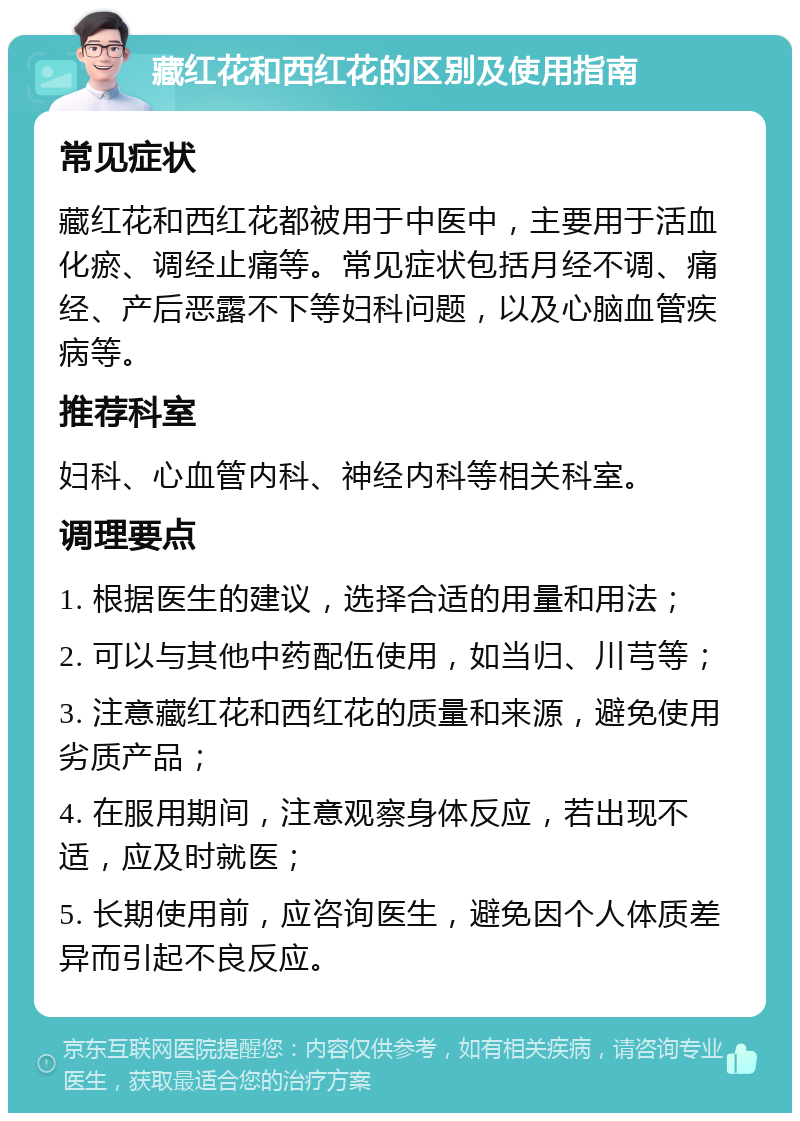 藏红花和西红花的区别及使用指南 常见症状 藏红花和西红花都被用于中医中，主要用于活血化瘀、调经止痛等。常见症状包括月经不调、痛经、产后恶露不下等妇科问题，以及心脑血管疾病等。 推荐科室 妇科、心血管内科、神经内科等相关科室。 调理要点 1. 根据医生的建议，选择合适的用量和用法； 2. 可以与其他中药配伍使用，如当归、川芎等； 3. 注意藏红花和西红花的质量和来源，避免使用劣质产品； 4. 在服用期间，注意观察身体反应，若出现不适，应及时就医； 5. 长期使用前，应咨询医生，避免因个人体质差异而引起不良反应。