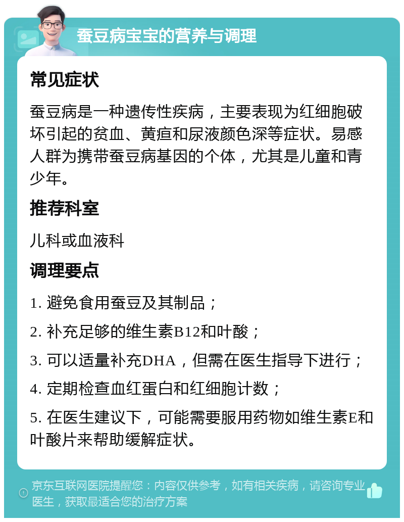 蚕豆病宝宝的营养与调理 常见症状 蚕豆病是一种遗传性疾病，主要表现为红细胞破坏引起的贫血、黄疸和尿液颜色深等症状。易感人群为携带蚕豆病基因的个体，尤其是儿童和青少年。 推荐科室 儿科或血液科 调理要点 1. 避免食用蚕豆及其制品； 2. 补充足够的维生素B12和叶酸； 3. 可以适量补充DHA，但需在医生指导下进行； 4. 定期检查血红蛋白和红细胞计数； 5. 在医生建议下，可能需要服用药物如维生素E和叶酸片来帮助缓解症状。