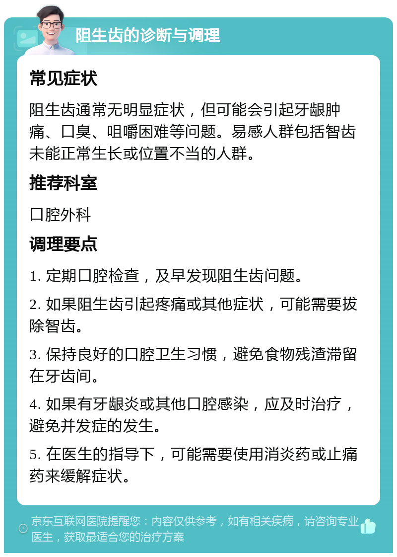 阻生齿的诊断与调理 常见症状 阻生齿通常无明显症状，但可能会引起牙龈肿痛、口臭、咀嚼困难等问题。易感人群包括智齿未能正常生长或位置不当的人群。 推荐科室 口腔外科 调理要点 1. 定期口腔检查，及早发现阻生齿问题。 2. 如果阻生齿引起疼痛或其他症状，可能需要拔除智齿。 3. 保持良好的口腔卫生习惯，避免食物残渣滞留在牙齿间。 4. 如果有牙龈炎或其他口腔感染，应及时治疗，避免并发症的发生。 5. 在医生的指导下，可能需要使用消炎药或止痛药来缓解症状。