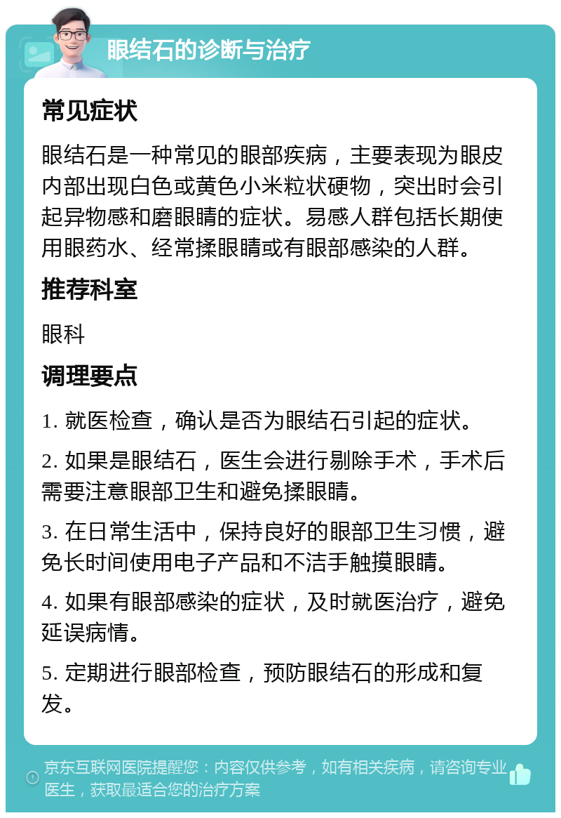 眼结石的诊断与治疗 常见症状 眼结石是一种常见的眼部疾病，主要表现为眼皮内部出现白色或黄色小米粒状硬物，突出时会引起异物感和磨眼睛的症状。易感人群包括长期使用眼药水、经常揉眼睛或有眼部感染的人群。 推荐科室 眼科 调理要点 1. 就医检查，确认是否为眼结石引起的症状。 2. 如果是眼结石，医生会进行剔除手术，手术后需要注意眼部卫生和避免揉眼睛。 3. 在日常生活中，保持良好的眼部卫生习惯，避免长时间使用电子产品和不洁手触摸眼睛。 4. 如果有眼部感染的症状，及时就医治疗，避免延误病情。 5. 定期进行眼部检查，预防眼结石的形成和复发。