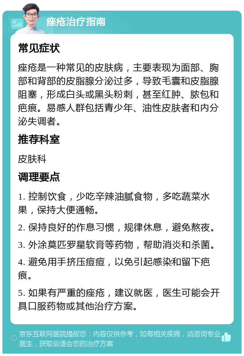 痤疮治疗指南 常见症状 痤疮是一种常见的皮肤病，主要表现为面部、胸部和背部的皮脂腺分泌过多，导致毛囊和皮脂腺阻塞，形成白头或黑头粉刺，甚至红肿、脓包和疤痕。易感人群包括青少年、油性皮肤者和内分泌失调者。 推荐科室 皮肤科 调理要点 1. 控制饮食，少吃辛辣油腻食物，多吃蔬菜水果，保持大便通畅。 2. 保持良好的作息习惯，规律休息，避免熬夜。 3. 外涂莫匹罗星软膏等药物，帮助消炎和杀菌。 4. 避免用手挤压痘痘，以免引起感染和留下疤痕。 5. 如果有严重的痤疮，建议就医，医生可能会开具口服药物或其他治疗方案。