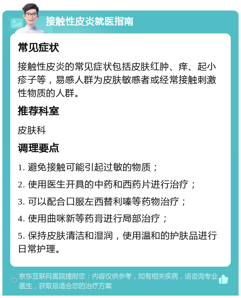 接触性皮炎就医指南 常见症状 接触性皮炎的常见症状包括皮肤红肿、痒、起小疹子等，易感人群为皮肤敏感者或经常接触刺激性物质的人群。 推荐科室 皮肤科 调理要点 1. 避免接触可能引起过敏的物质； 2. 使用医生开具的中药和西药片进行治疗； 3. 可以配合口服左西替利嗪等药物治疗； 4. 使用曲咪新等药膏进行局部治疗； 5. 保持皮肤清洁和湿润，使用温和的护肤品进行日常护理。