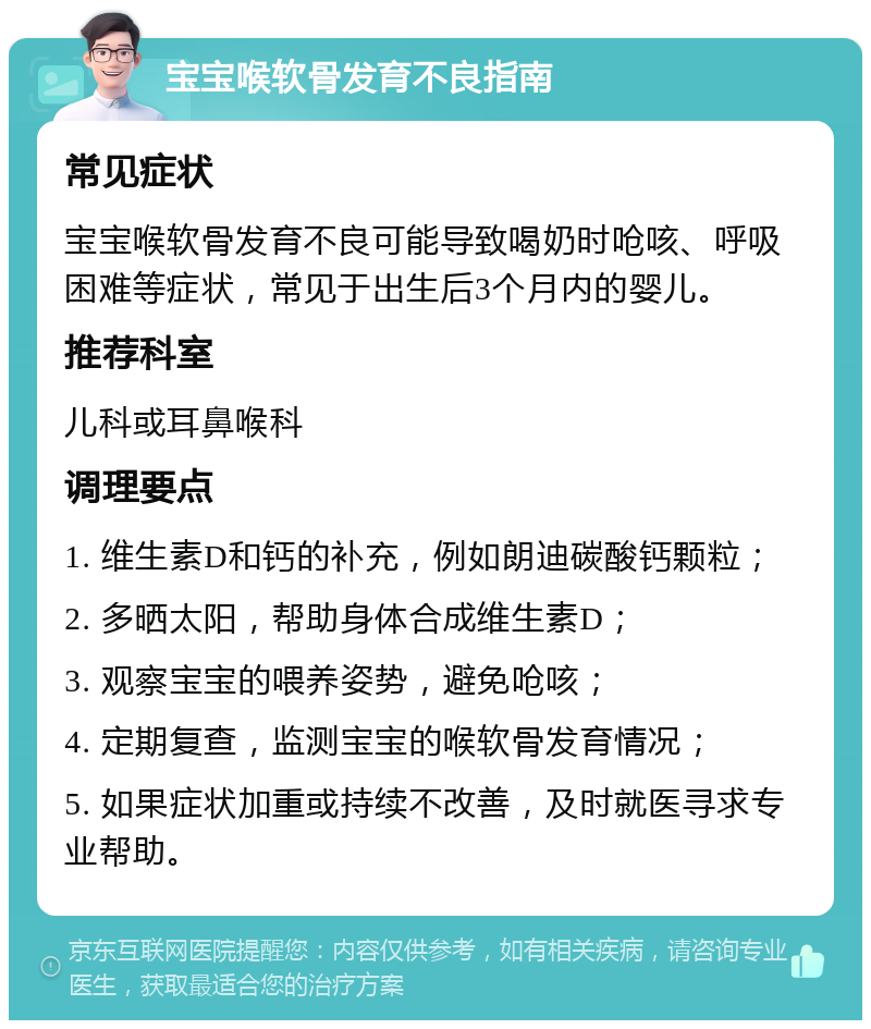 宝宝喉软骨发育不良指南 常见症状 宝宝喉软骨发育不良可能导致喝奶时呛咳、呼吸困难等症状，常见于出生后3个月内的婴儿。 推荐科室 儿科或耳鼻喉科 调理要点 1. 维生素D和钙的补充，例如朗迪碳酸钙颗粒； 2. 多晒太阳，帮助身体合成维生素D； 3. 观察宝宝的喂养姿势，避免呛咳； 4. 定期复查，监测宝宝的喉软骨发育情况； 5. 如果症状加重或持续不改善，及时就医寻求专业帮助。